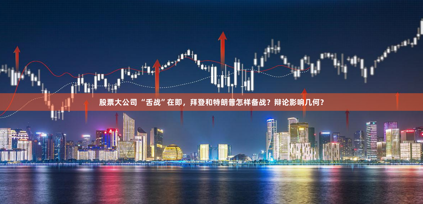 股票大公司 “舌战”在即，拜登和特朗普怎样备战？辩论影响几何？