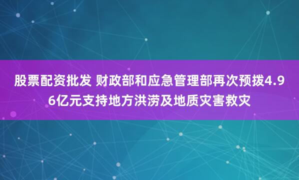 股票配资批发 财政部和应急管理部再次预拨4.96亿元支持地方洪涝及地质灾害救灾