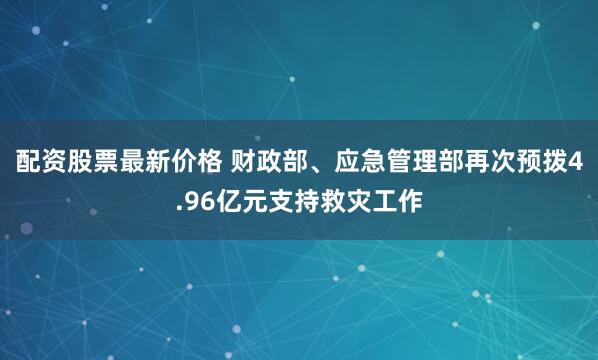 配资股票最新价格 财政部、应急管理部再次预拨4.96亿元支持救灾工作