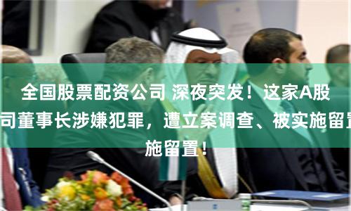 全国股票配资公司 深夜突发！这家A股公司董事长涉嫌犯罪，遭立案调查、被实施留置！