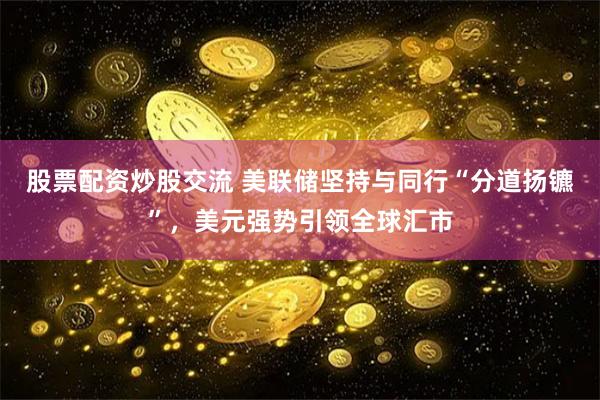 股票配资炒股交流 美联储坚持与同行“分道扬镳”，美元强势引领全球汇市