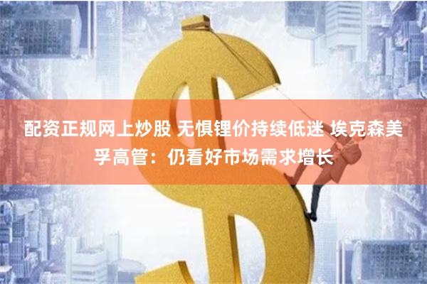 配资正规网上炒股 无惧锂价持续低迷 埃克森美孚高管：仍看好市场需求增长
