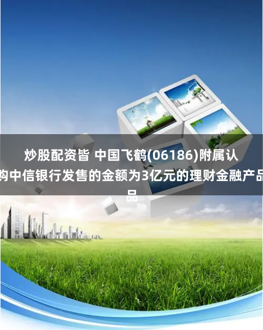 炒股配资皆 中国飞鹤(06186)附属认购中信银行发售的金额为3亿元的理财金融产品