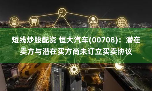 短线炒股配资 恒大汽车(00708)：潜在卖方与潜在买方尚未订立买卖协议
