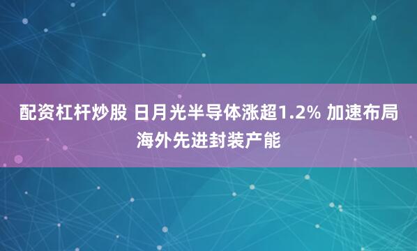 配资杠杆炒股 日月光半导体涨超1.2% 加速布局海外先进封装产能