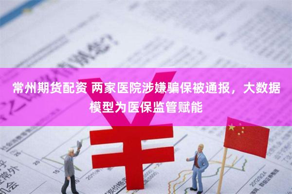 常州期货配资 两家医院涉嫌骗保被通报，大数据模型为医保监管赋能