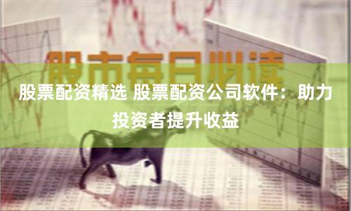 股票配资精选 股票配资公司软件：助力投资者提升收益