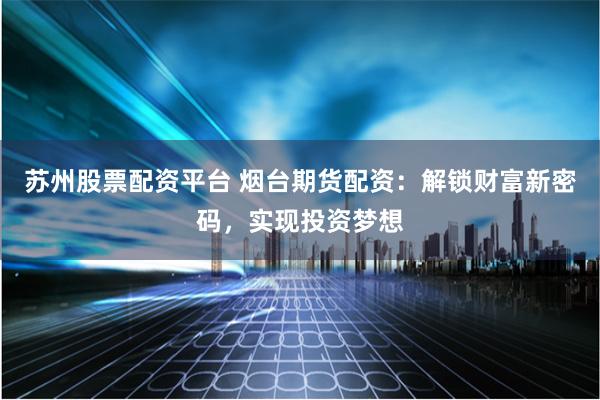 苏州股票配资平台 烟台期货配资：解锁财富新密码，实现投资梦想