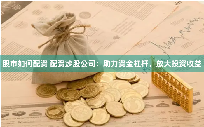 股市如何配资 配资炒股公司：助力资金杠杆，放大投资收益