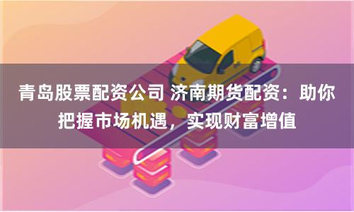 青岛股票配资公司 济南期货配资：助你把握市场机遇，实现财富增值
