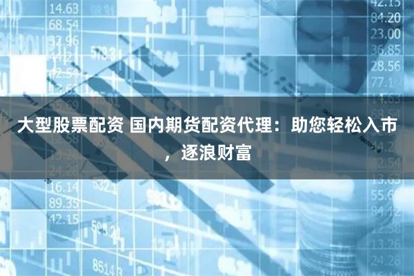 大型股票配资 国内期货配资代理:助您轻松入市,逐浪财富