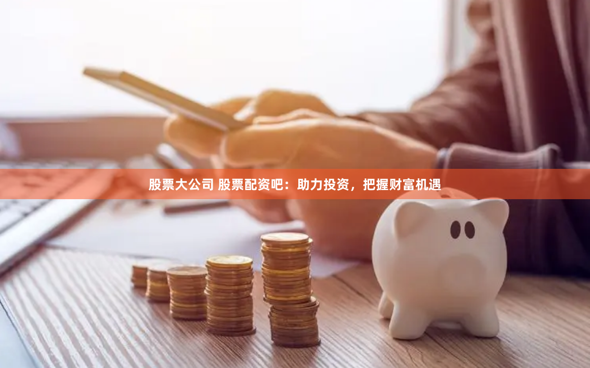 股票大公司 股票配资吧：助力投资，把握财富机遇